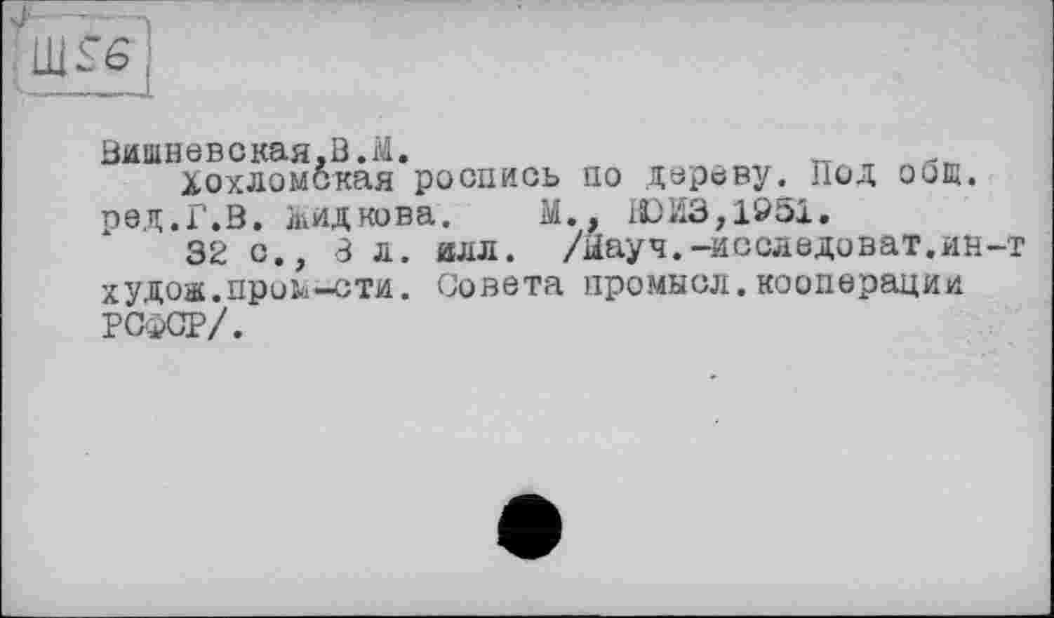 ﻿Вишневская,В.М.
Хохломская роспись по дереву. Под общ. ред.Г.В. лкидкова. М., ЮЙЗ,1951.
32 с., 8 л. илл. /Ыауч.-исследоват.ин-т худож.пром-сти. Совета промысл.кооперации РСФСР/.